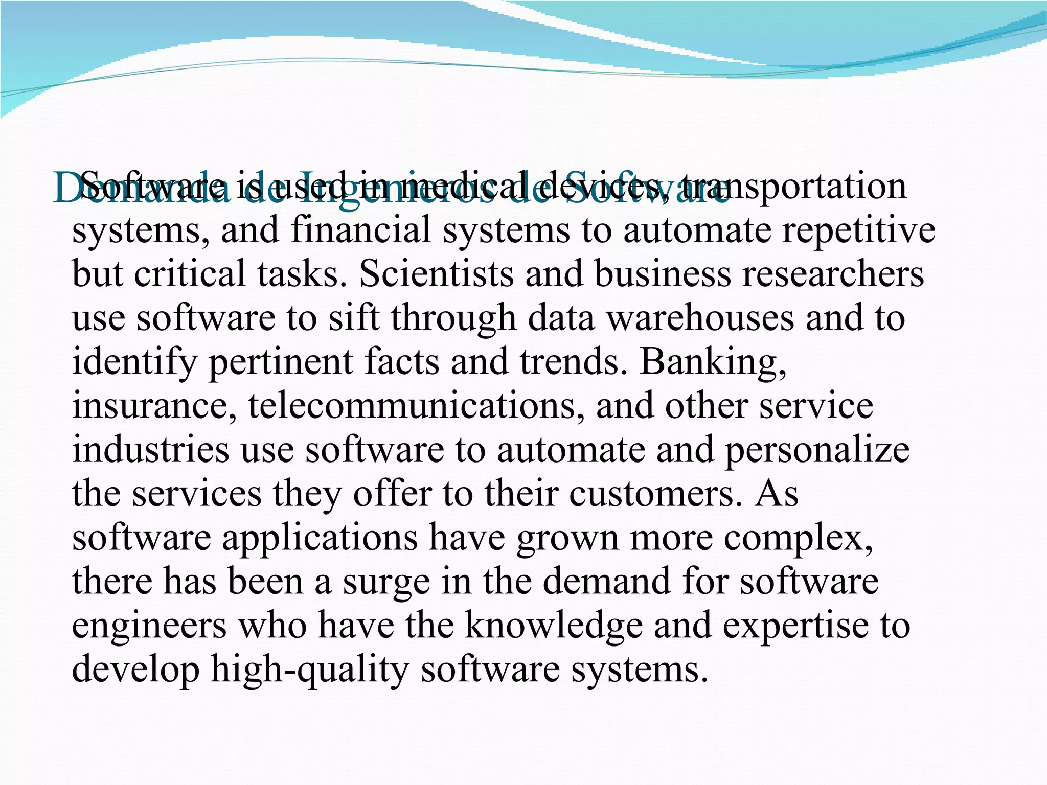 Demanda de Ingenieros de Software Software is used in medical devices, transportation systems, and financial systems to automate repetitive but critical tasks. Scientists and business researchers use software to sift through data warehouses and to identify pertinent facts and trends. Banking, insurance, telecommunications, and other service industries use software to automate and personalize the services they offer to their customers. As software applications have grown more complex, there has been a surge in the demand for software engineers who have the knowledge and expertise to develop high-quality software systems.  
