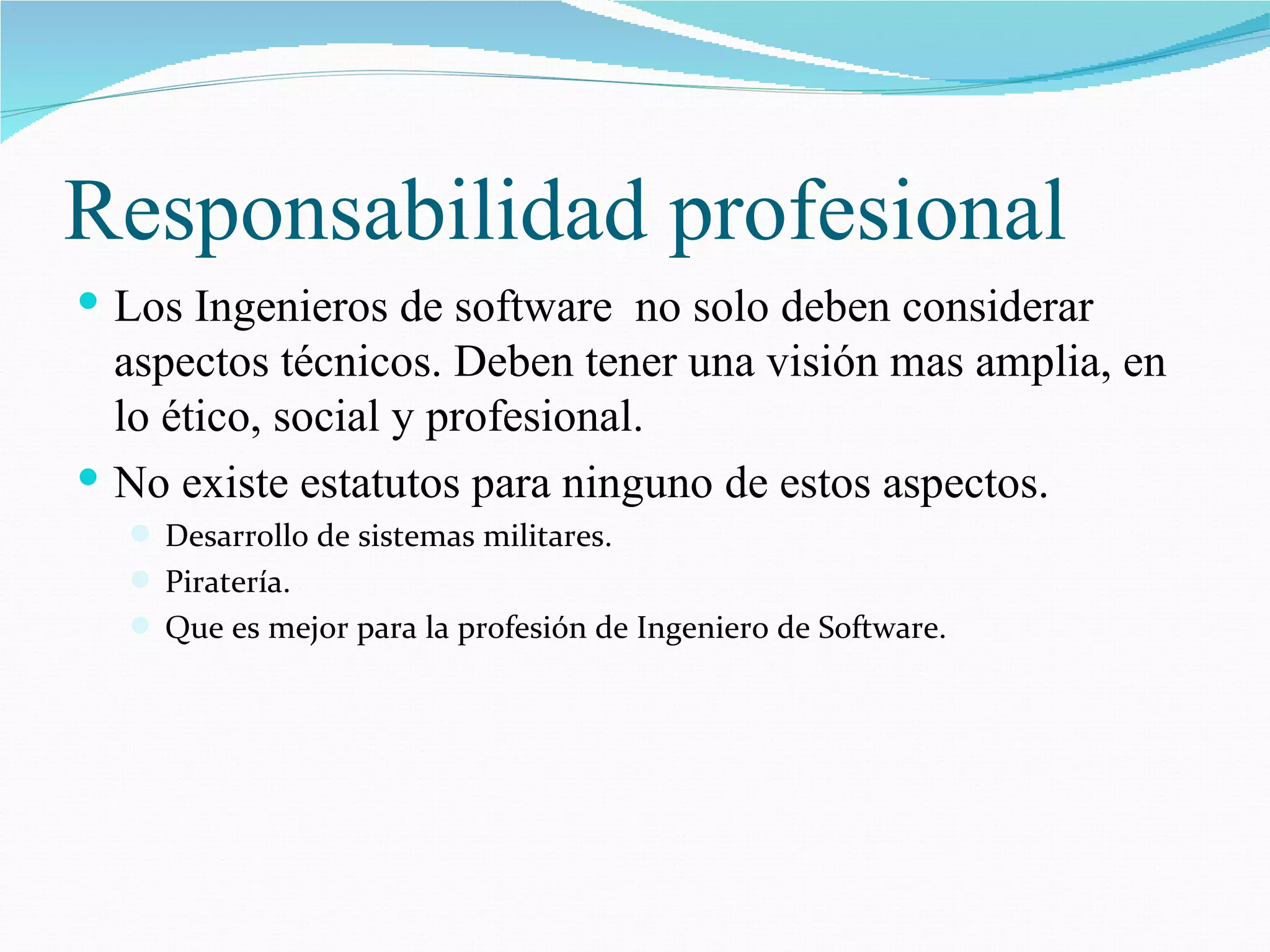 Responsabilidad profesional Los Ingenieros de software  no solo deben considerar aspectos técnicos. Deben tener una visión mas amplia, en lo ético, social y profesional. No existe estatutos para ninguno de estos aspectos. Desarrollo de sistemas militares. Piratería. Que es mejor para la profesión de Ingeniero de Software. 