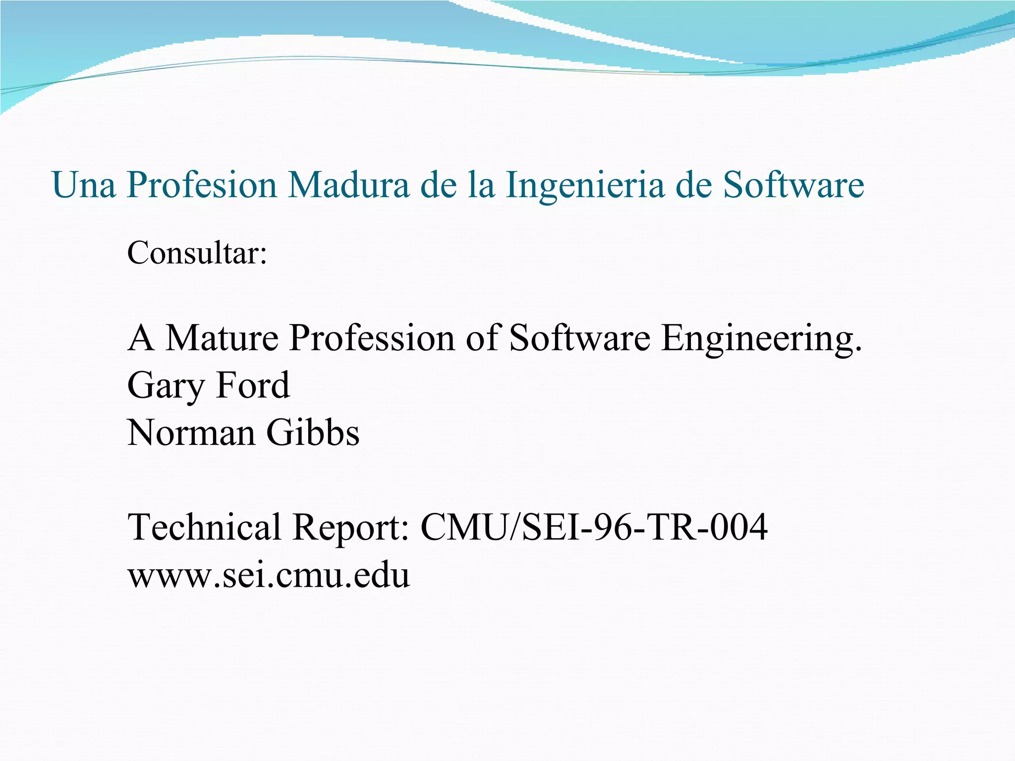 Una Profesion Madura de la Ingenieria de Software Consultar: A Mature Profession of Software Engineering. Gary Ford  Norman Gibbs    Technical Report:  CMU/SEI-96-TR-004 www.sei.cmu.edu 