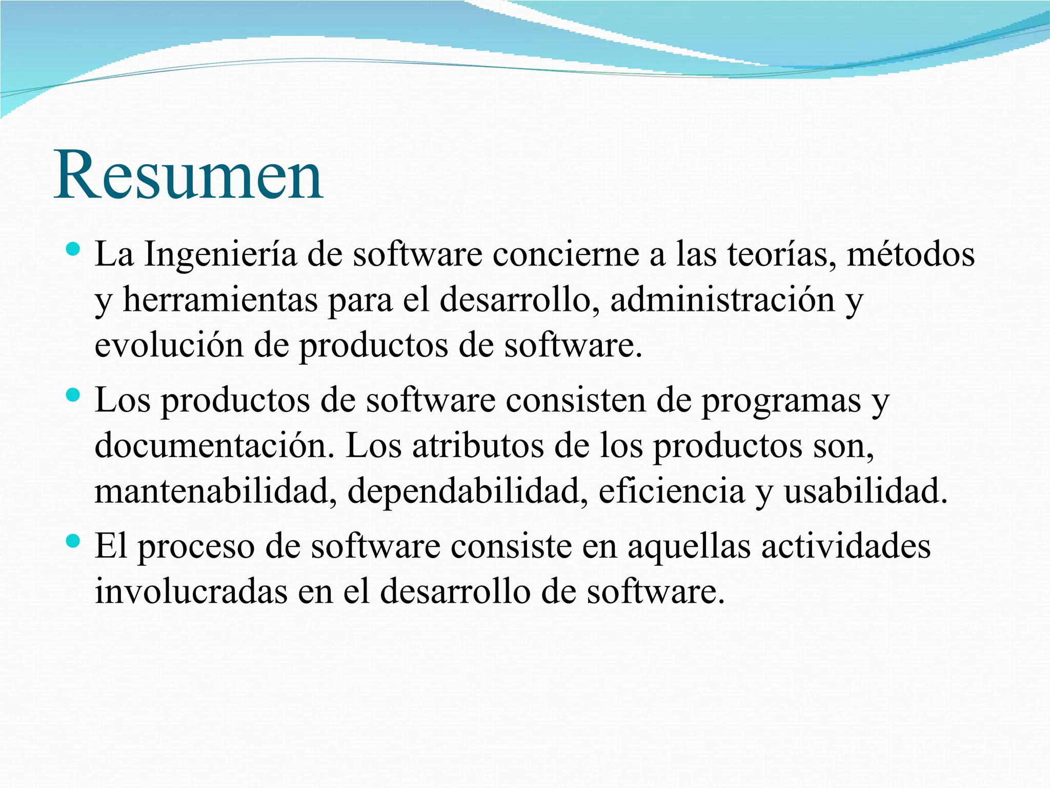 Resumen  La Ingeniería de software concierne a las teorías, métodos y herramientas para el desarrollo, administración y evolución de productos de software. Los productos de software consisten de programas y documentación. Los atributos de los productos son, mantenabilidad, dependabilidad, eficiencia y usabilidad. El proceso de software consiste en aquellas actividades involucradas en el desarrollo de software. 