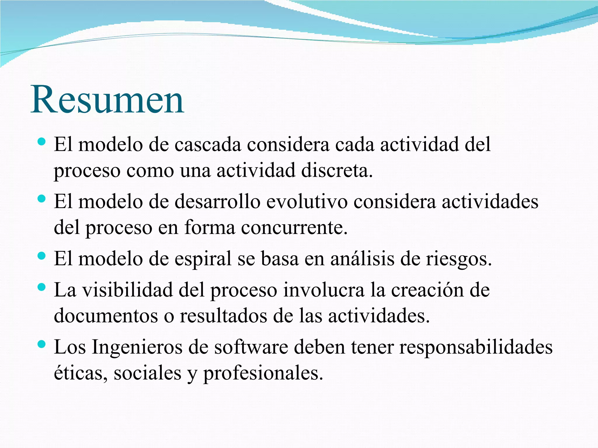 Resumen  El modelo de cascada considera cada actividad del proceso como una actividad discreta. El modelo de desarrollo evolutivo considera actividades del proceso en forma concurrente. El modelo de espiral se basa en análisis de riesgos. La visibilidad del proceso involucra la creación de documentos o resultados de las actividades. Los Ingenieros de software deben tener responsabilidades éticas, sociales y profesionales. 