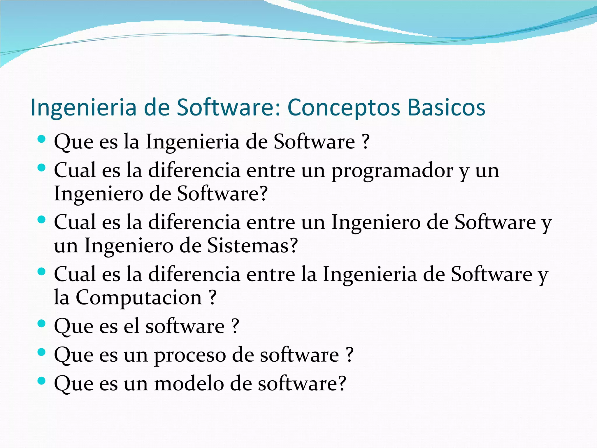 Ingenieria de Software: Conceptos Basicos Que es la Ingenieria de Software ? Cual es la diferencia entre un programador y un Ingeniero de Software? Cual es la diferencia entre un Ingeniero de Software y un Ingeniero de Sistemas? Cual es la diferencia entre la Ingenieria de Software y la Computacion ? Que es el software ? Que es un proceso de software ? Que es un modelo de software? 
