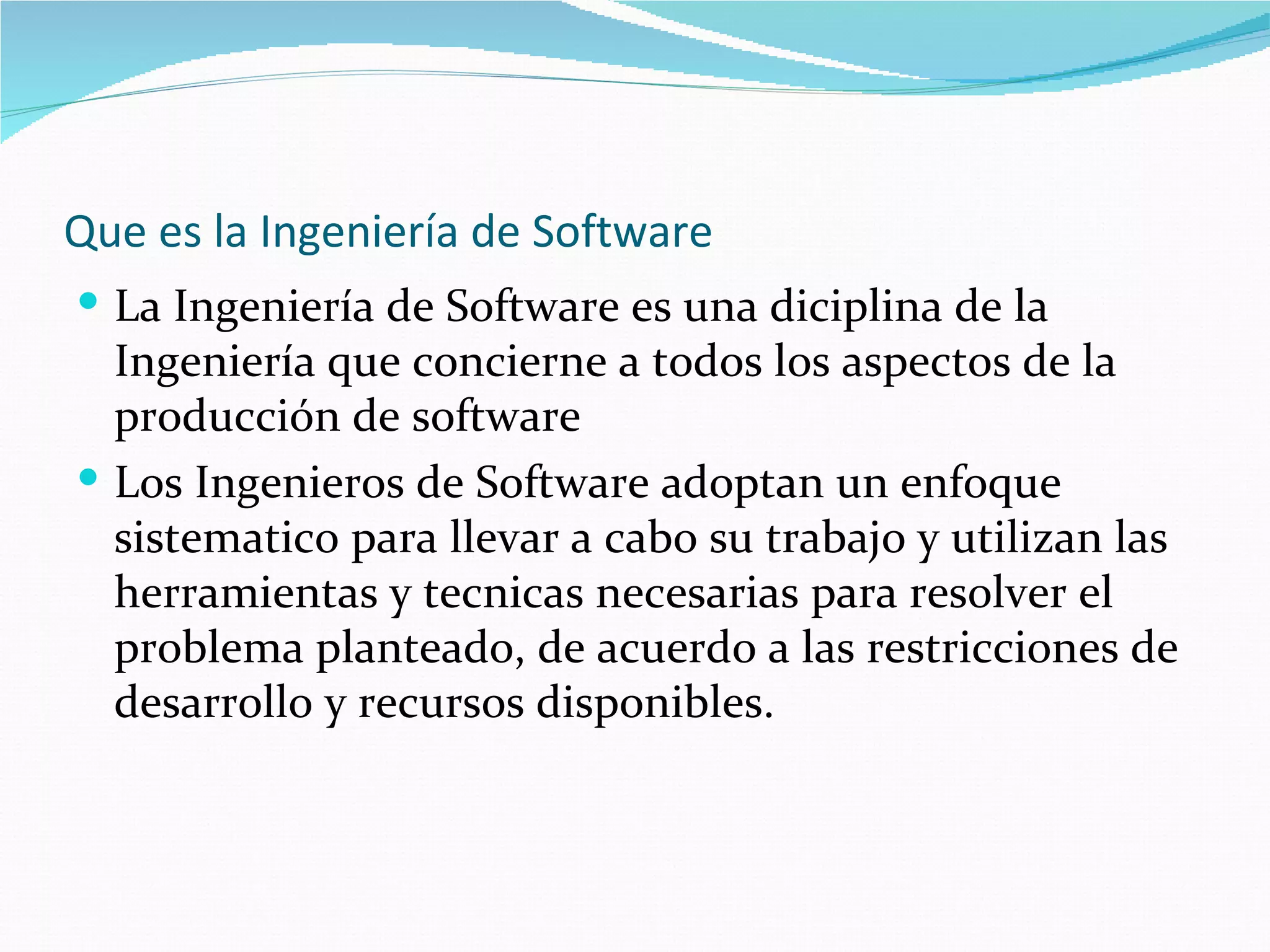 Que es la Ingeniería de Software  La Ingeniería de Software es una diciplina de la Ingeniería que concierne a todos los aspectos de la producción de software Los Ingenieros de Software adoptan un enfoque sistematico para llevar a cabo su trabajo y utilizan las herramientas y tecnicas necesarias para resolver el problema planteado, de acuerdo a las restricciones de desarrollo y recursos disponibles. 