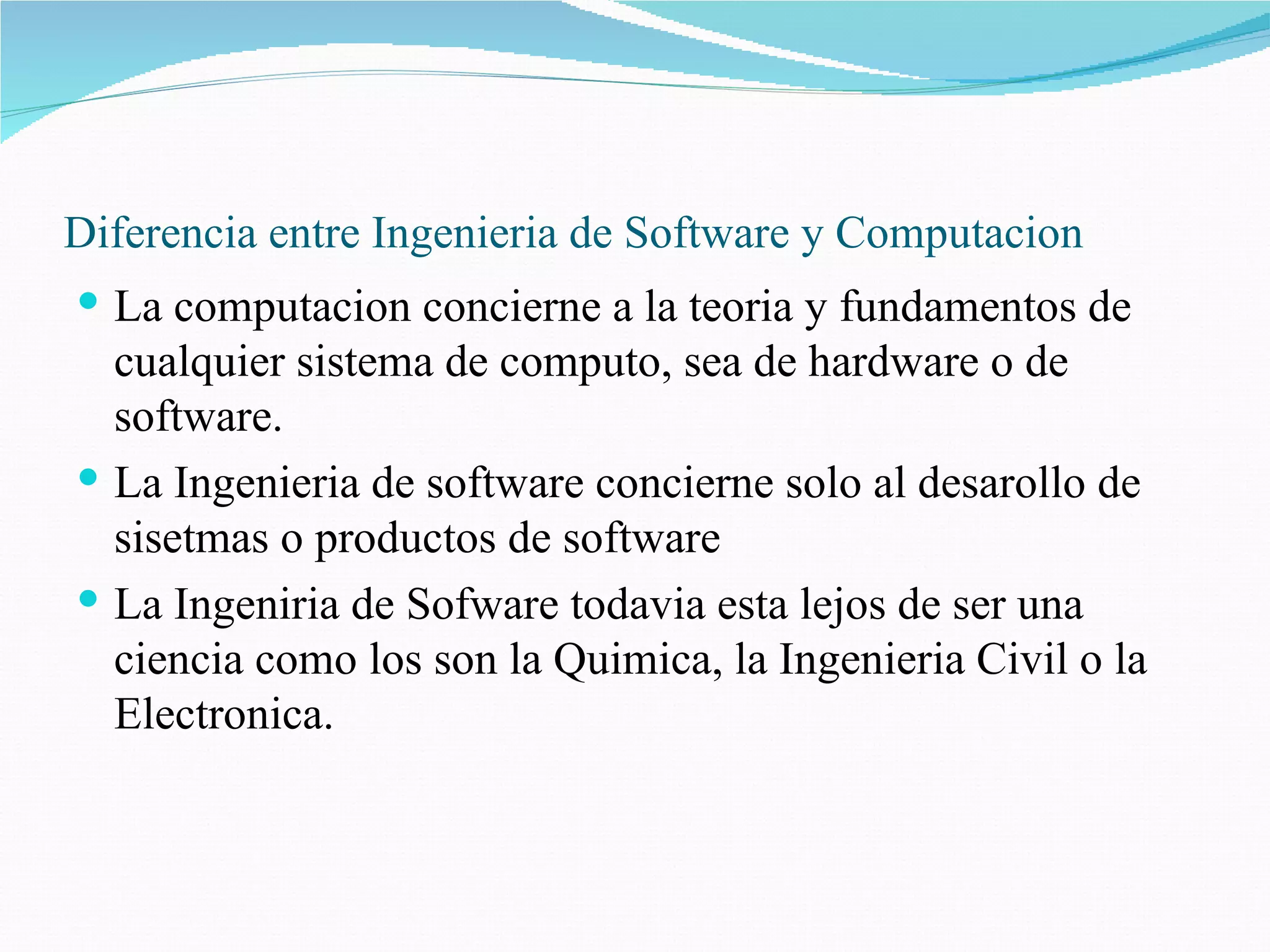 Diferencia entre Ingenieria de Software y Computacion La computacion concierne a la teoria y fundamentos de cualquier sistema de computo, sea de hardware o de software.  La Ingenieria de software concierne solo al desarollo de sisetmas o productos de software La Ingeniria de Sofware todavia esta lejos de ser una ciencia como los son la Quimica, la Ingenieria Civil o la Electronica. 