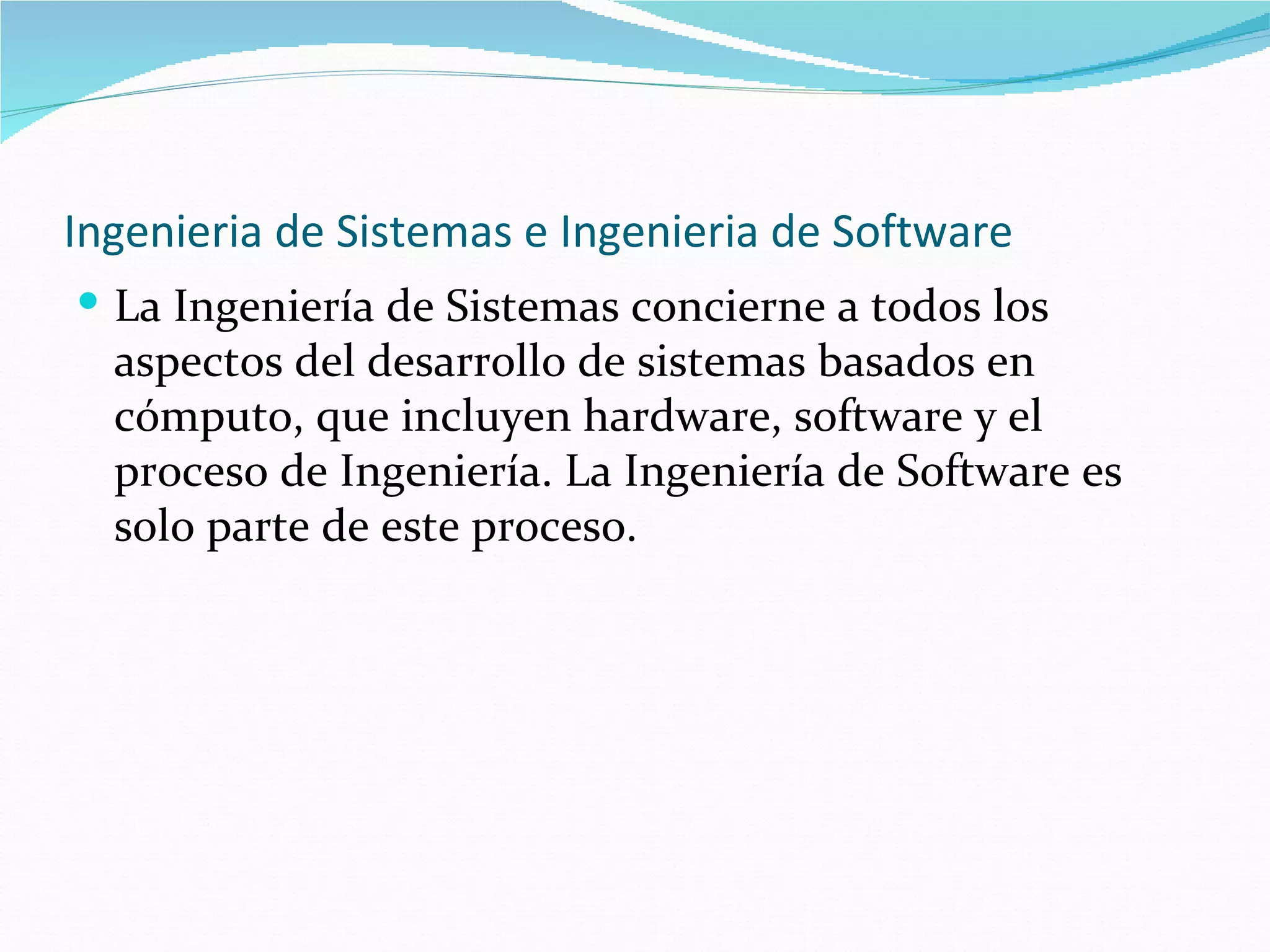Ingenieria de Sistemas e Ingenieria de Software La Ingeniería de Sistemas concierne a todos los aspectos del desarrollo de sistemas basados en cómputo, que incluyen hardware, software y el proceso de Ingeniería. La Ingeniería de Software es solo parte de este proceso. 