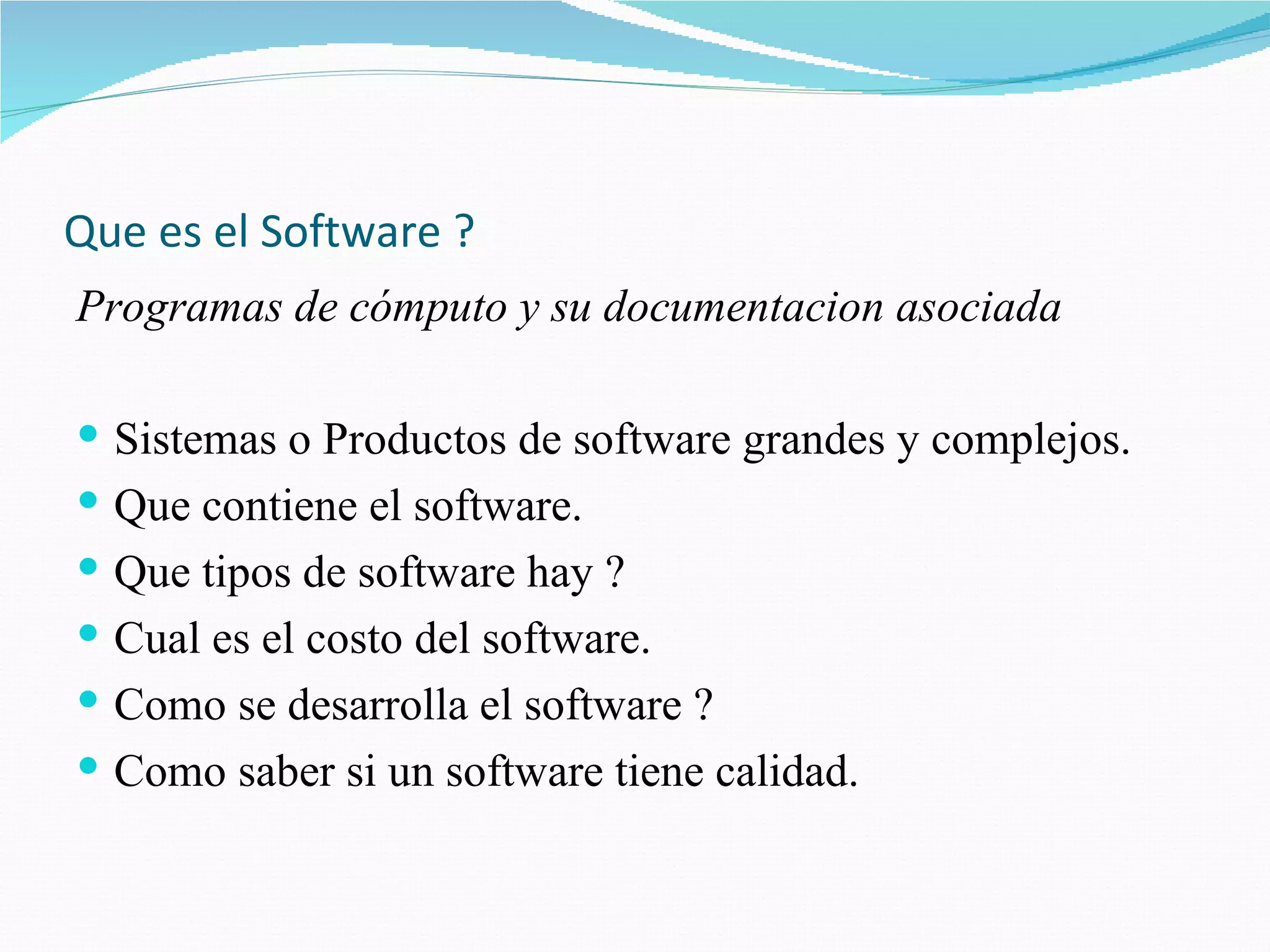 Que es el Software ? Programas de cómputo y su documentacion asociada Sistemas o Productos de software grandes y complejos. Que contiene el software. Que tipos de software hay ? Cual es el costo del software. Como se desarrolla el software ? Como saber si un software tiene calidad. 