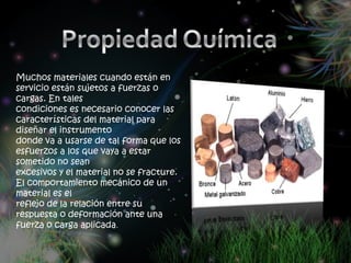 Muchos materiales cuando están en
servicio están sujetos a fuerzas o
cargas. En tales
condiciones es necesario conocer las
características del material para
diseñar el instrumento
donde va a usarse de tal forma que los
esfuerzos a los que vaya a estar
sometido no sean
excesivos y el material no se fracture.
El comportamiento mecánico de un
material es el
reflejo de la relación entre su
respuesta o deformación ante una
fuerza o carga aplicada.
 