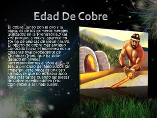 El cobre, junto con el oro y la
plata, es de los primeros metales
utilizados en la Prehistoria,7 tal
vez porque, a veces, aparece en
forma de pepitas de metal nativo.
El objeto de cobre más antiguo
conocido hasta el momento es un
colgante oval procedente de
Shanidar (Irán), que ha sido
datado en niveles
correspondientes al 9500 a. C., o
sea, a principio del Neolítico8 Sin
embargo, esta pieza es un caso
aislado, ya que no es hasta 3000
años más tarde cuando las piezas
de cobre martilleado en frío
comienzan a ser habituales.
 