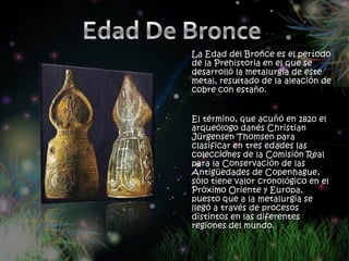 La Edad del Bronce es el período
de la Prehistoria en el que se
desarrolló la metalurgia de este
metal, resultado de la aleación de
cobre con estaño.


El término, que acuñó en 1820 el
arqueólogo danés Christian
Jürgensen Thomsen para
clasificar en tres edades las
colecciones de la Comisión Real
para la Conservación de las
Antigüedades de Copenhague,
sólo tiene valor cronológico en el
Próximo Oriente y Europa,
puesto que a la metalurgia se
llegó a través de procesos
distintos en las diferentes
regiones del mundo.
 