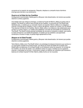 concentra en la creación de campeones. Después, desplaza su campaña hacia el territorio
enemigo para derrotar a sus adversarios.

Guerra en la Edad de los Castillos
Configuración recomendada: Niebla guerra y Bloquear vista desactivados, de manera que puedas
observar a ambos jugadores.

Una batalla entre dos antiguos enemigos. La Edad de Feudal de Maimin_Matty se queda corta al
acelerar The Sheriff su avance hacia la Edad de los Castillos. La economía de The Sheriff está
debilitada pero, a medida que su avanzado imperio se expande, Maimin_Matty se ve obligado a
avanzar a la Edad de los Castillos o morir a manos del ejército, superior en número, de The Sheriff.
Tras alcanzar la Edad de los Castillos, Maimin_Matty utiliza a sus aldeanos más adelantados para
construir un centro urbano y un castillo para establecer una base de avanzadilla en el territorio de
The Sheriff. The Sheriff invierte grandes cantidades de recursos en arqueros a caballo, pero pierde
su base principal en una batalla devastadora. A medida que los soldados a pie japoneses
comienzan a inundar el mapa, la partida llega rápidamente al final.

Ataque en la Edad Feudal
Configuración recomendada: Niebla guerra y Bloquear vista desactivados, de manera que puedas
observar a ambos jugadores.

Tanto Maimin_Matty como The Sheriff utilizan una estrategia de ataques tempranos que conduce a
un prolongado combate de la Edad Feudal, que dibuja las líneas de batalla de la partida (The
Sheriff está a la defensiva). En la Edad Feudal, es la infantería contra los arqueros. En la Edad de
los Castillos, las armas de asedio y los caballeros entran en juego a medida que los jugadores
avanzan y retroceden en la lucha. ¿Cuál será la unidad o el atributo de civilización que inclinará la
balanza en la Edad Imperial? Al final, Maimin_Matty triunfa con los huscarles.
 