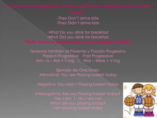 -They Don’t arrive late
               -They Didn’t arrive late

          -What Do you drink for breakfast
          -What Did you drink for breakfast
*Nota: Como se puede observar solo cambia el Auxiliar

  Tenemos tambien el Presente y Pasado Progresivo
       Present Progressive Past Progressive
     Am – Is – Are + V.Ing  Was – Were + V.Ing

                Ejemplo de Oraciones:
       Afirmativa: You are Playing basket today

      Negativa: You aren’t Playing basket today

     Interrogativa: Are you Playing basket today?
               Yes, I am  No, I am not
             What are you playing today?
              I am playing basket today
 