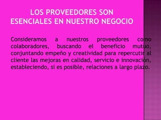 Consideramos a nuestros proveedores como
colaboradores, buscando el beneficio mutuo,
conjuntando empeño y creatividad para repercutir al
cliente las mejoras en calidad, servicio e innovación,
estableciendo, si es posible, relaciones a largo plazo.

 