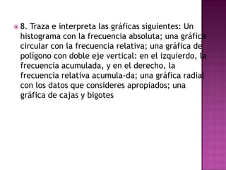  8. Traza e interpreta las gráficas siguientes: Un
histograma con la frecuencia absoluta; una gráfica
circular con la frecuencia relativa; una gráfica de
polígono con doble eje vertical: en el izquierdo, la
frecuencia acumulada, y en el derecho, la
frecuencia relativa acumula-da; una gráfica radial
con los datos que consideres apropiados; una
gráfica de cajas y bigotes
 