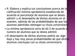  9. Elabora y explica tus conclusiones acerca de la
calificación mínima aprobatoria establecida de
acuerdo al porcentaje de alumnos que se desea
admitir y el desempeño de dichos alumnos en el
examen, además de las probabilidades de que los
alumnos admitidos obtengan su título universitario
 La mínima aprobatoria seria de 62.5 de acuerdo al
numero de alumnos que se desea admitir.
 El desempeño de dichos alumnos podría ser algo
bajo y hay muy pocas probabilidades de que dichos
alumnos concluyan con su titulo universitario
 