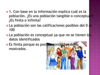  1. Con base en la información explica cuál es la
población. ¿Es una población tangible o conceptual?
¿Es finita o infinita?
 La población son las calificaciones posibles del 0 al
100
 La población es conceptual ya que no se tienen los
datos identificados
 Es finita porque es posible contar los datos
mostrados.
 