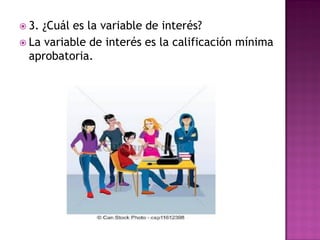  3. ¿Cuál es la variable de interés?
 La variable de interés es la calificación mínima
aprobatoria.
 