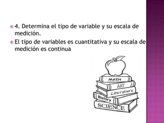  4. Determina el tipo de variable y su escala de
medición.
 El tipo de variables es cuantitativa y su escala de
medición es continua
 