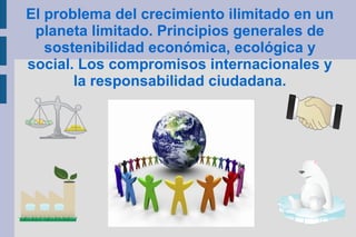 El problema del crecimiento ilimitado en un
planeta limitado. Principios generales de
sostenibilidad económica, ecológica y
social. Los compromisos internacionales y
la responsabilidad ciudadana.
 