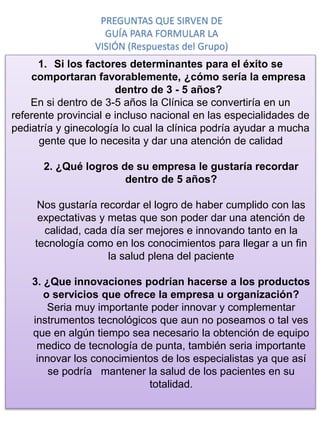 1. Si los factores determinantes para el éxito se
comportaran favorablemente, ¿cómo sería la empresa
dentro de 3 - 5 años?
En si dentro de 3-5 años la Clínica se convertiría en un
referente provincial e incluso nacional en las especialidades de
pediatría y ginecología lo cual la clínica podría ayudar a mucha
gente que lo necesita y dar una atención de calidad
2. ¿Qué logros de su empresa le gustaría recordar
dentro de 5 años?
Nos gustaría recordar el logro de haber cumplido con las
expectativas y metas que son poder dar una atención de
calidad, cada día ser mejores e innovando tanto en la
tecnología como en los conocimientos para llegar a un fin
la salud plena del paciente
3. ¿Que innovaciones podrían hacerse a los productos
o servicios que ofrece la empresa u organización?
Seria muy importante poder innovar y complementar
instrumentos tecnológicos que aun no poseamos o tal ves
que en algún tiempo sea necesario la obtención de equipo
medico de tecnología de punta, también seria importante
innovar los conocimientos de los especialistas ya que así
se podría mantener la salud de los pacientes en su
totalidad.
PREGUNTAS QUE SIRVEN DE
GUÍA PARA FORMULAR LA
VISIÓN (Respuestas del Grupo)
 