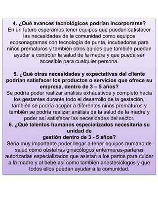 4. ¿Qué avances tecnológicos podrían incorporarse?
En un futuro esperamos tener equipos que puedan satisfacer
las necesidades de la comunidad como equipos
ecosonagramas con tecnología de punta, incubadoras para
niños prematuros y también otros quipos que también puedan
ayudar a controlar la salud de la madre y que pueda ser
accesible para cualquier persona.
5. ¿Qué otras necesidades y expectativas del cliente
podrían satisfacer los productos o servicios que ofrece su
empresa, dentro de 3 – 5 años?
Se podría poder realizar análisis exhaustivos y completo hacia
los gestantes durante todo el desarrollo de la gestación,
también se podría acoger a diferentes niños prematuros y
también se podría realizar análisis de la salud de la madre y
poder así satisfacer las necesidades del sector.
6. ¿Qué talentos humanos especializados necesitaría su
unidad de
gestión dentro de 3 - 5 años?
Seria muy importante poder llegar a tener equipos humano de
salud como obstetras ginecólogos enfermeras-parteras
autorizadas especializados que asistan a los partos para cuidar
a la madre y al bebé así como también anestesiólogos y que
todos ellos puedan ayudar a la comunidad.
 
