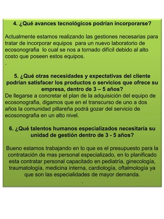 4. ¿Qué avances tecnológicos podrían incorporarse?
Actualmente estamos realizando las gestiones necesarias para
tratar de incorporar equipos para un nuevo laboratorio de
ecosonografia lo cual se nos a tornado difícil debido al alto
costo que poseen estos equipos.
.
5. ¿Qué otras necesidades y expectativas del cliente
podrían satisfacer los productos o servicios que ofrece su
empresa, dentro de 3 – 5 años?
De llegarse a concretar el plan de la adquisición del equipo de
ecosonografia, digamos que en el transcurso de uno a dos
años la comunidad pillareña podrá gozar del servicio de
ecosonografia en un alto nivel.
6. ¿Qué talentos humanos especializados necesitaría su
unidad de gestión dentro de 3 - 5 años?
Bueno estamos trabajando en lo que es el presupuesto para la
contratación de mas personal especializado, en lo planificado
esta contratar personal capacitado en pediatría, ginecología,
traumatología, medicina interna, cardiología, oftalmología ya
que son las especialidades de mayor demanda.
.
 
