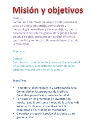 Misión:
Somos una empresa de salud que presta servicios de
salud en Gineco-obstetricia, perinatología y
neonatología de mediana y alta complejidad, dentro
del contexto del sistema general de seguridad social
en salud del país, brindados con calidad, eficiencia,
oportunidad y con recurso Humano idóneo para toda
la comunidad.
Objetivos:
General:
Contribuir al mantenimiento y restauración de la salud
de la comunidad, suministrando servicios de salud
eficientes y buena atención en la salud .
Específicos
• Fomentar el mantenimiento y participación de la
Comunidad en los programas de Medicina
Preventiva para elevar sus niveles de salud
• Participar en los programas de investigación
médica, para la constante mejora de la calidad y de
los servicios de salud disponibles para la
comunidad en el aspecto de maternidad
• Garantizar una grata atención al paciente y a su
grupo familiar.
 