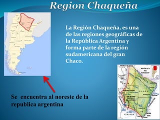 Se encuentra al noreste de la
republica argentina
La Región Chaqueña, es una
de las regiones geográficas de
la República Argentina y
forma parte de la región
sudamericana del gran
Chaco.
 