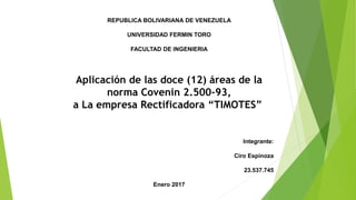 REPUBLICA BOLIVARIANA DE VENEZUELA
UNIVERSIDAD FERMIN TORO
FACULTAD DE INGENIERIA
Aplicación de las doce (12) áreas de la
norma Covenin 2.500-93,
a La empresa Rectificadora “TIMOTES”
Integrante:
Ciro Espinoza
23.537.745
Enero 2017
 