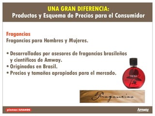19.1 29.2 5.9 Fragancias  Fragancias para Hombres y Mujeres.   • Desarrolladas por asesores de fragancias brasileños y científicos de Amway. • Originadas en Brasil. • Precios y tamaños apropiados para el mercado. UNA GRAN DIFERENCIA: Productos y Esquema de Precios para el Consumidor 