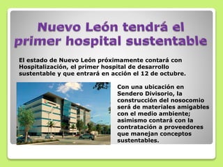 El estado de Nuevo León próximamente contará con
Hospitalización, el primer hospital de desarrollo
sustentable y que entrará en acción el 12 de octubre.
Con una ubicación en
Sendero Divisorio, la
construcción del nosocomio
será de materiales amigables
con el medio ambiente;
asimismo contará con la
contratación a proveedores
que manejan conceptos
sustentables.
 