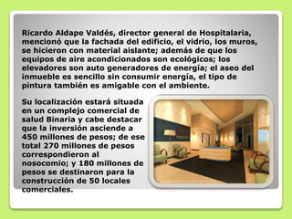 Ricardo Aldape Valdés, director general de Hospitalaria,
mencionó que la fachada del edificio, el vidrio, los muros,
se hicieron con material aislante; además de que los
equipos de aire acondicionados son ecológicos; los
elevadores son auto generadores de energía; el aseo del
inmueble es sencillo sin consumir energía, el tipo de
pintura también es amigable con el ambiente.
Su localización estará situada
en un complejo comercial de
salud Binaria y cabe destacar
que la inversión asciende a
450 millones de pesos; de ese
total 270 millones de pesos
correspondieron al
nosocomio; y 180 millones de
pesos se destinaron para la
construcción de 50 locales
comerciales.
 