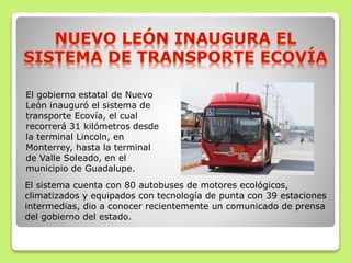 El gobierno estatal de Nuevo
León inauguró el sistema de
transporte Ecovía, el cual
recorrerá 31 kilómetros desde
la terminal Lincoln, en
Monterrey, hasta la terminal
de Valle Soleado, en el
municipio de Guadalupe.
El sistema cuenta con 80 autobuses de motores ecológicos,
climatizados y equipados con tecnología de punta con 39 estaciones
intermedias, dio a conocer recientemente un comunicado de prensa
del gobierno del estado.
 