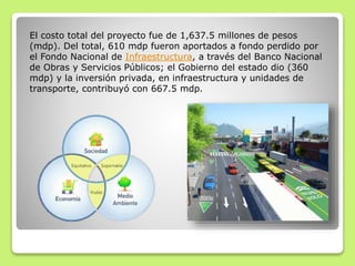El costo total del proyecto fue de 1,637.5 millones de pesos
(mdp). Del total, 610 mdp fueron aportados a fondo perdido por
el Fondo Nacional de Infraestructura, a través del Banco Nacional
de Obras y Servicios Públicos; el Gobierno del estado dio (360
mdp) y la inversión privada, en infraestructura y unidades de
transporte, contribuyó con 667.5 mdp.
 