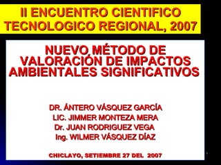 II ENCUENTRO CIENTIFICO
TECNOLOGICO REGIONAL, 2007
     NUEVO MÉTODO DE
 VALORACIÓN DE IMPACTOS
AMBIENTALES SIGNIFICATIVOS

      DR. ÁNTERO VÁSQUEZ GARCÍA
       LIC. JIMMER MONTEZA MERA
       Dr. JUAN RODRIGUEZ VEGA
        Ing. WILMER VÁSQUEZ DÍAZ

      CHICLAYO, SETIEMBRE 27 DEL 2007
                                        1
 