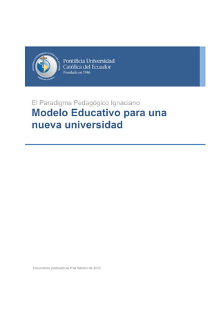  
	
  
	
  
	
  
	
  
	
  
	
  
	
  
	
  
	
  
	
  
	
  
	
  
	
  

Otoño	
  

El Paradigma Pedagógico Ignaciano

Modelo Educativo para una
nueva universidad

	
  
	
  
	
  
	
  
	
  

	
  
	
  
	
  

Documento publicado el 8 de febrero de 2012

	
  

	
  

08	
  

 
