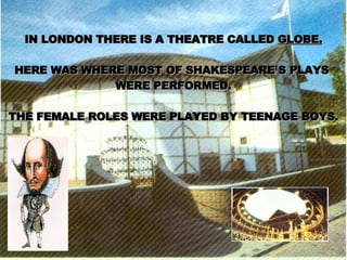 IN LONDON THERE IS A THEATRE CALLED  GLOBE. HERE WAS WHERE MOST OF SHAKESPEARE`S PLAYS  WERE PERFORMED. THE FEMALE ROLES WERE PLAYED BY TEENAGE BOYS. 