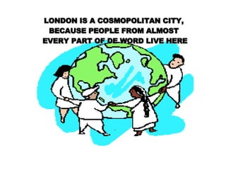 LONDON IS A COSMOPOLITAN CITY,  BECAUSE PEOPLE FROM ALMOST  EVERY PART OF DE WORD LIVE HERE . 