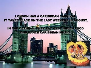 LONDON HAS A CARIBBEAN CARNIVAL IT TAKES PLACE ON THE LAST WEEKEND IN AUGUST. IN THE CARNIVAL THEY EAT WEST INDIAN FOOD AND DANCE CARIBBEAN MUSIC. 
