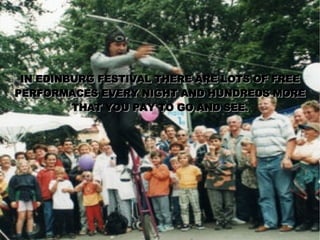 IN EDINBURG FESTIVAL THERE ARE LOTS OF FREE PERFORMACES EVERY NIGHT AND HUNDREDS MORE THAT YOU PAY TO GO AND SEE. 