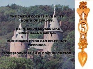 THE CASTLE COCH IS FIVE MILES  NORTH OF CARDIFF. THE INTERIOR LOOKED LIKE  CINDERELLA`S CASTLE. IN THE CASTLE YOU CAN CELEBRATE  WEDDINGS. “ LOVESPOONS” IS AN OLD WELSH CUSTOM. 