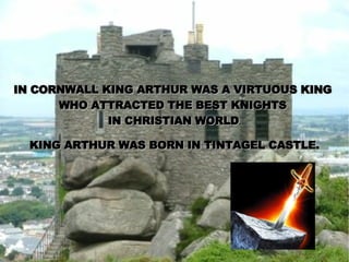 IN CORNWALL KING ARTHUR WAS A VIRTUOUS KING  WHO ATTRACTED THE BEST KNIGHTS  IN CHRISTIAN WORLD . KING ARTHUR WAS BORN IN TINTAGEL CASTLE. 
