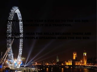 PEOPLE IN NEW YEAR`S EVE GO TO THE BIG BEN BECAUSE IT IS A TRADITION. THEY CAN´T HEAR THE BELLS BECAUSE THERE ARE TOO MANY PEOPLE SPEAKING NEAR THE BIG BEN 