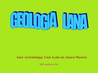 GEOLOGIA  LANA Asier Arrizabalaga, Unai Ayala eta Ainara Maestro 2008 Apirilaren 10a 