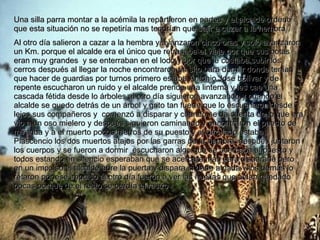 Una silla parra montar a la acémila la repartieron en partes y el alcalde ordeno que esta situación no se repetiría mas tendrían que salir a cazar a la hembra Al otro día salieron a cazar a la hembra y avanzaron cinco oras y solo avanzaron un Km. porque el alcalde era el único que retrasaba el viaje por que sus botas eran muy grandes  y se enterraban en el lodo y por que le costaba subir los cerros después al llegar la noche encontraron un sito para dormir donde tenían que hacer de guardias por turnos primero estaba Antonio José bolívar y de repente escucharon un ruido y el alcalde prende una linterna y les cae una cascada fétida desde lo árboles al otro día siguieron avanzando y cuando el alcalde se quedo detrás de un árbol y grito tan fuerte que lo escucharon desde lejos sus compañeros y  comenzó a disparar y cuando se da cuenta de lo que era vio a un oso mielero y después siguieron caminando y encontraron el puesto de miranda y a el muerto pocos metros de su puesto y al otro lado estaba Plascencio los dos muertos atajos por las garras de la hembra. después juntaron los cuerpos y se fueron a dormir  escucharon algo que se acercaba al puesto y todos estando en silencio esperaban que se acercara mas para dispararle pero en un impulso el alcalde abre la puerta y dispara si darle a nada y los demás lo retaron por ese impulso al otro día fueron a ver las huellas que avían quedado pocas porque de el resto se perdía el rastro  