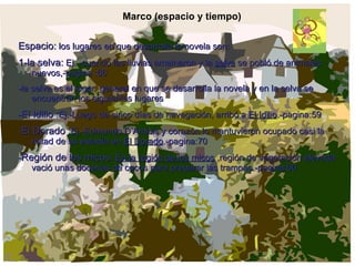 Marco (espacio y tiempo)   Espacio:  los lugares en que desarrolla la novela son: 1-la selva:  Ej. -cuando las lluvias amainaron y la  selva  se pobló de animales nuevos,-pagina :66  -la selva es el lugar  general en que se desarrolla la novela y en la selva se encuentran los siguientes lugares  - El Idilio : Ej.-Luego de cinco días de navegación, arribó a  El Idilio .-pagina:59 - El Dorado : Ej.-Edmundo D’Amicis y corazón lo mantuvieron ocupado casi la mitad de su estadía en  El Dorado .-pagina:70 - Región de los micos:   En la región de los micos  ,región de vegetación elevada vació unas docenas de cocos para preparar las trampas.-pagina:66 