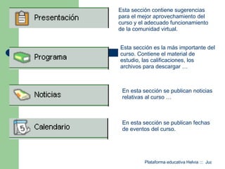 Esta sección contiene sugerencias para el mejor aprovechamiento del curso y el adecuado funcionamiento de la comunidad virtual. Esta sección es la más importante del curso. Contiene el material de estudio, las calificaciones, los archivos para descargar …  En esta sección se publican noticias relativas al curso …  En esta sección se publican fechas de eventos del curso. 