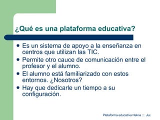 ¿Qué es una plataforma educativa? Es un sistema de apoyo a la enseñanza en centros que utilizan las TIC. Permite otro cauce de comunicación entre el profesor y el alumno. El alumno está familiarizado con estos entornos. ¿Nosotros? Hay que dedicarle un tiempo a su configuración. 