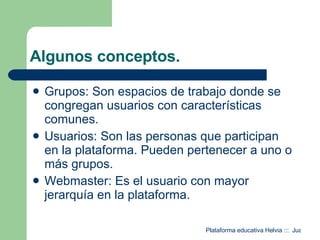 Algunos conceptos. Grupos: Son espacios de trabajo donde se congregan usuarios con características comunes. Usuarios: Son las personas que participan en la plataforma. Pueden pertenecer a uno o más grupos. Webmaster: Es el usuario con mayor jerarquía en la plataforma. 