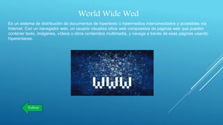 World Wide Wed
Es un sistema de distribución de documentos de hipertexto o hipermedios interconectados y accesibles vía
Internet. Con un navegador web, un usuario visualiza sitios web compuestos de paginas web que pueden
contener texto, imágenes, vídeos u otros contenidos multimedia, y navega a través de esas páginas usando
hiperenlaces.
Volver
 