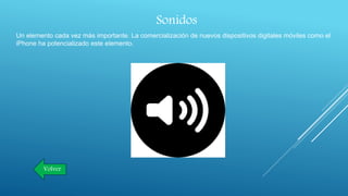 Sonidos
Un elemento cada vez más importante. La comercialización de nuevos dispositivos digitales móviles como el
iPhone ha potencializado este elemento.
Volver
 